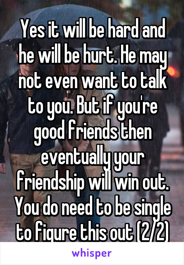 Yes it will be hard and he will be hurt. He may not even want to talk to you. But if you're good friends then eventually your friendship will win out. You do need to be single to figure this out (2/2)