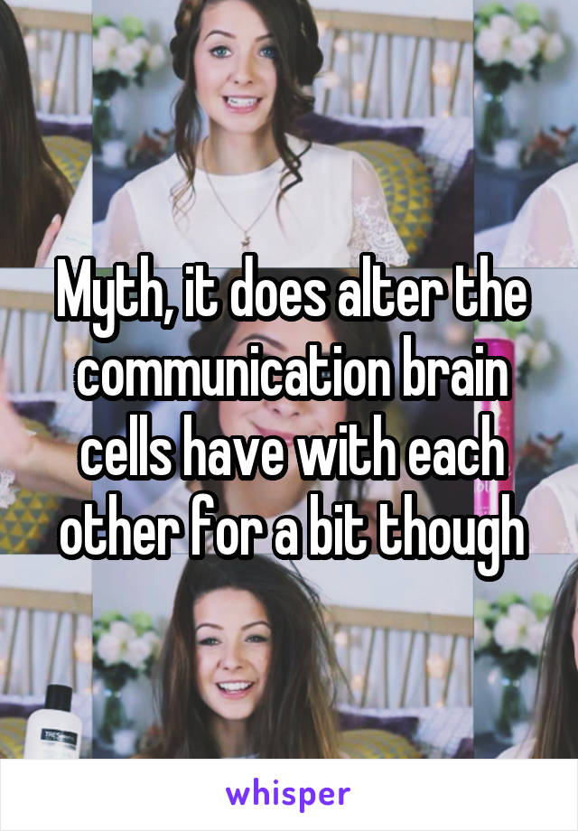 Myth, it does alter the communication brain cells have with each other for a bit though