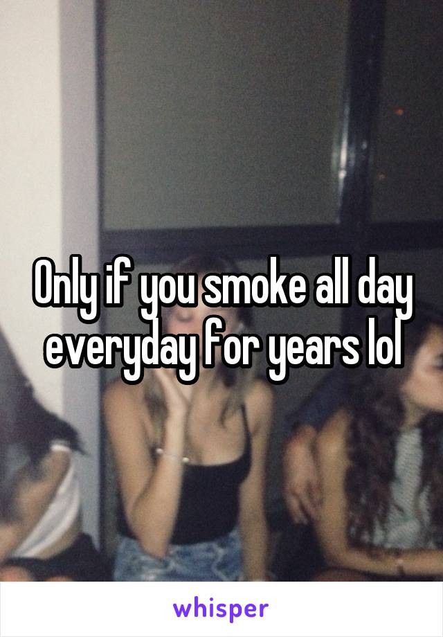 Only if you smoke all day everyday for years lol