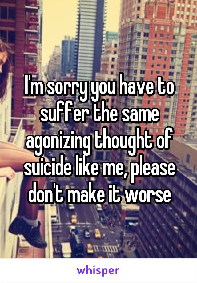 I'm sorry you have to suffer the same agonizing thought of suicide like me, please don't make it worse