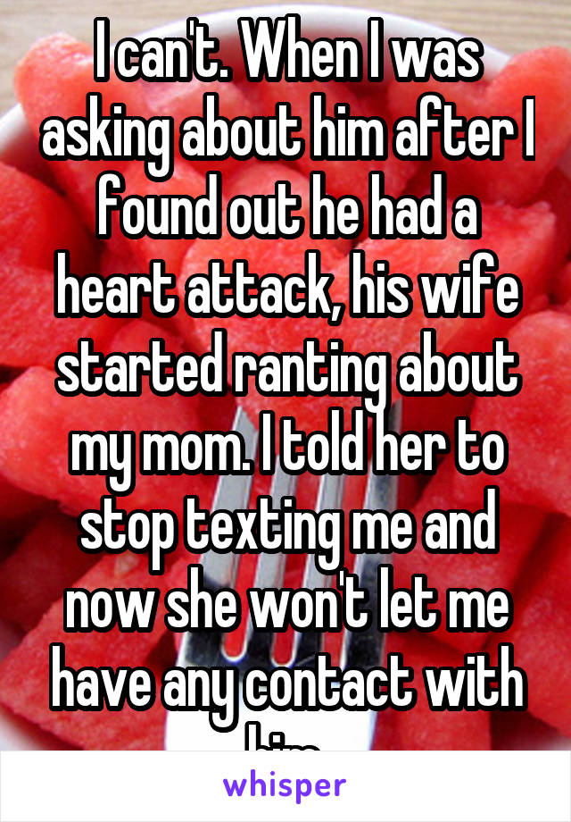 I can't. When I was asking about him after I found out he had a heart attack, his wife started ranting about my mom. I told her to stop texting me and now she won't let me have any contact with him.