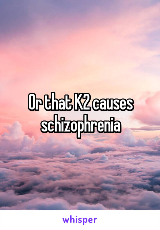 Or that K2 causes schizophrenia