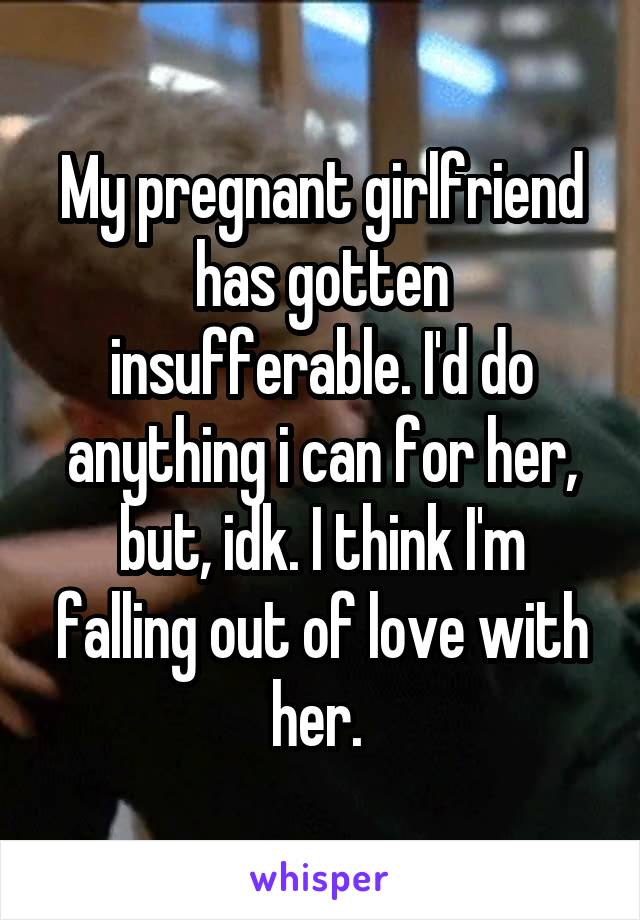 My pregnant girlfriend has gotten insufferable. I'd do anything i can for her, but, idk. I think I'm falling out of love with her. 