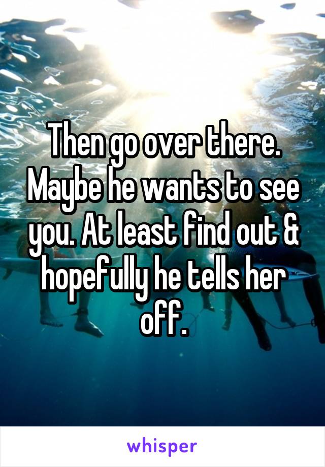 Then go over there. Maybe he wants to see you. At least find out & hopefully he tells her off.