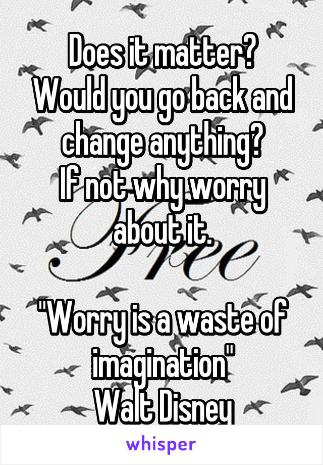 Does it matter?
Would you go back and change anything?
If not why worry about it.

"Worry is a waste of imagination"
Walt Disney