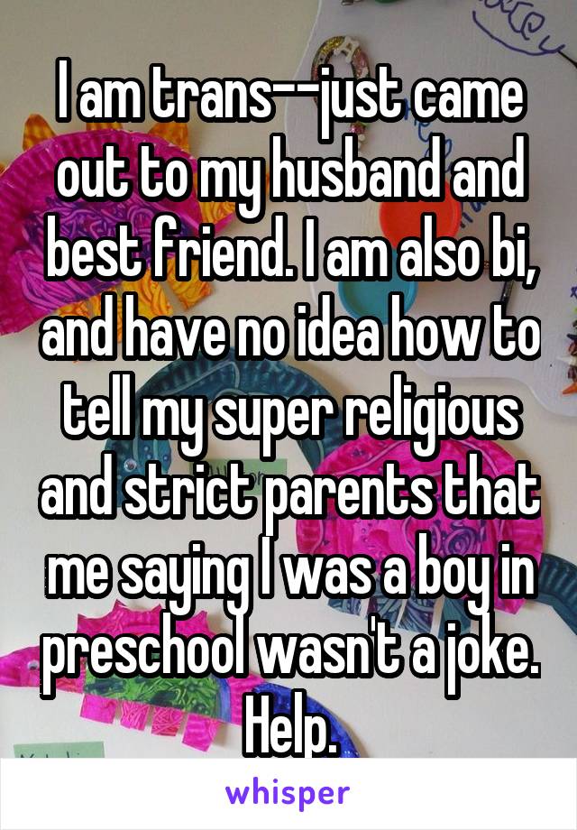 I am trans--just came out to my husband and best friend. I am also bi, and have no idea how to tell my super religious and strict parents that me saying I was a boy in preschool wasn't a joke. Help.