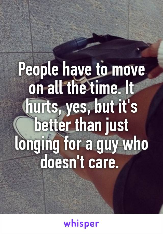 People have to move on all the time. It hurts, yes, but it's better than just longing for a guy who doesn't care. 