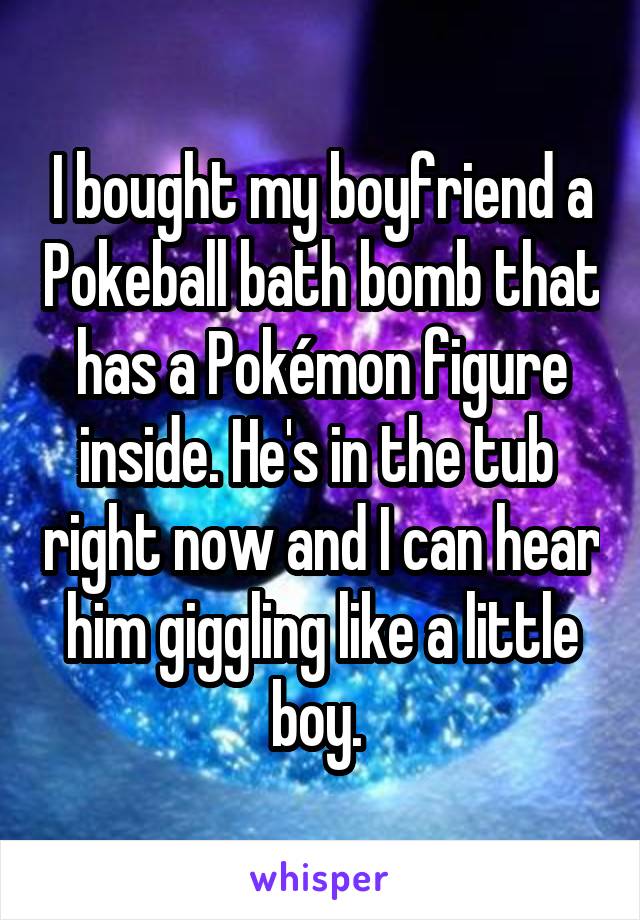 I bought my boyfriend a Pokeball bath bomb that has a Pokémon figure inside. He's in the tub  right now and I can hear him giggling like a little boy. 