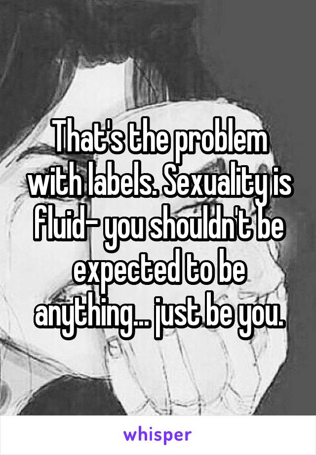 That's the problem with labels. Sexuality is fluid- you shouldn't be expected to be anything... just be you.