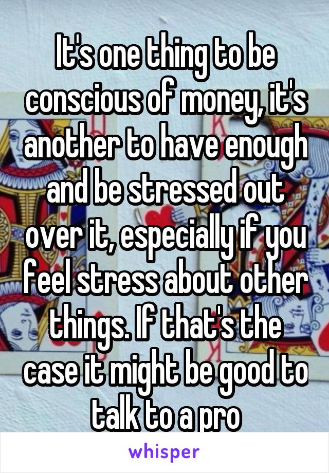 It's one thing to be conscious of money, it's another to have enough and be stressed out over it, especially if you feel stress about other things. If that's the case it might be good to talk to a pro