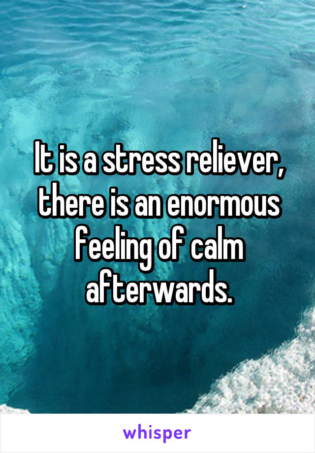 It is a stress reliever, there is an enormous feeling of calm afterwards.