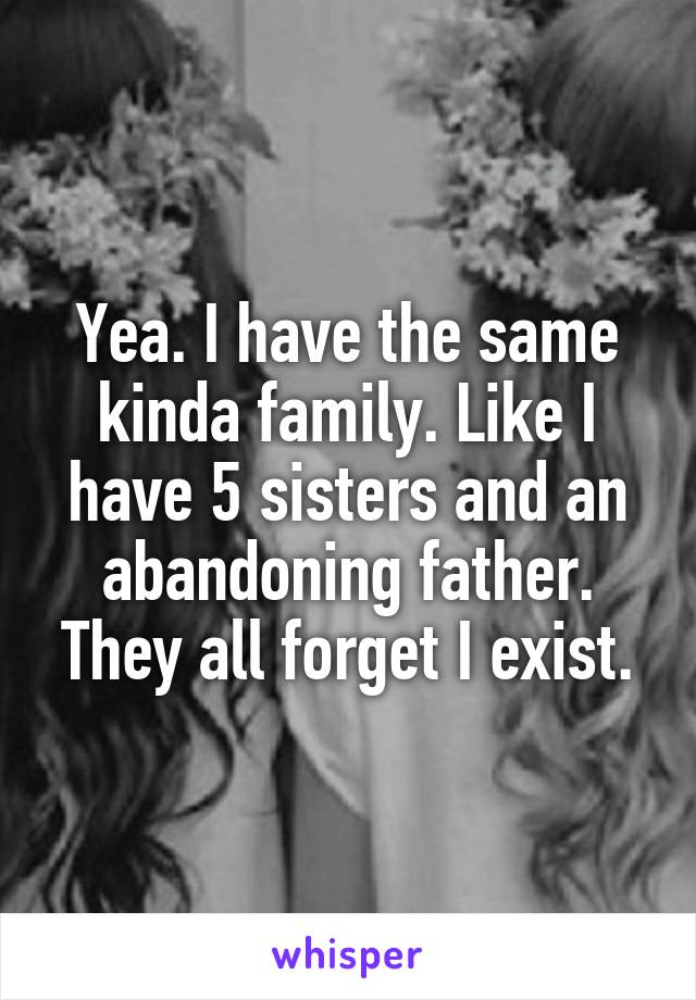 Yea. I have the same kinda family. Like I have 5 sisters and an abandoning father. They all forget I exist.