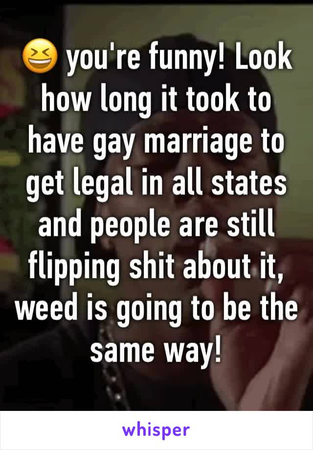 😆 you're funny! Look how long it took to have gay marriage to get legal in all states and people are still flipping shit about it, weed is going to be the same way! 