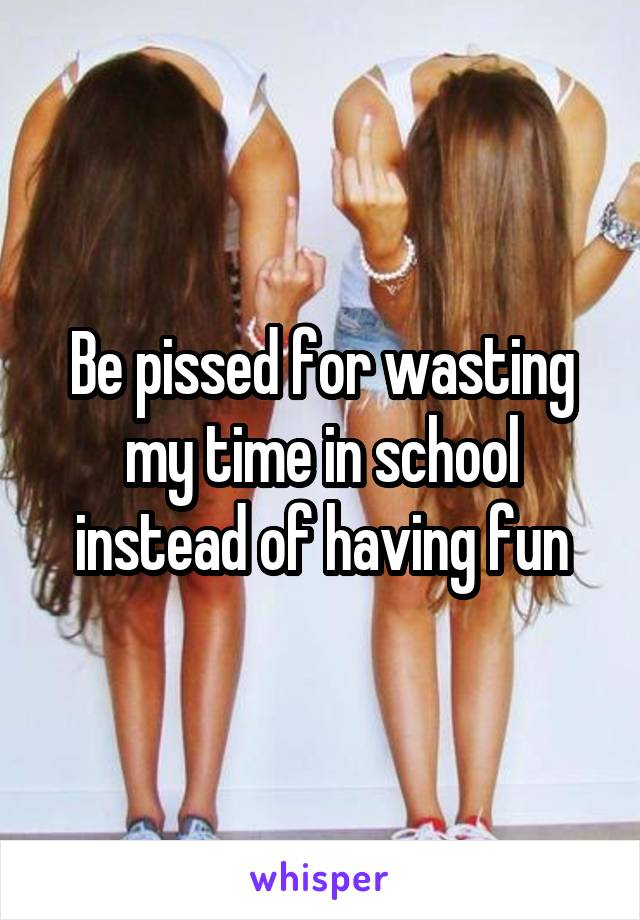 Be pissed for wasting my time in school instead of having fun