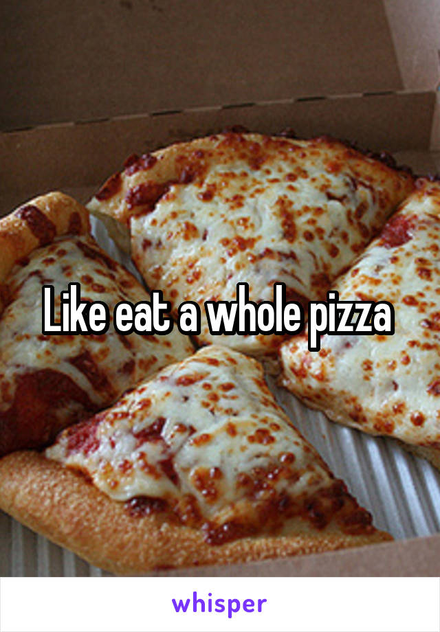 Like eat a whole pizza 