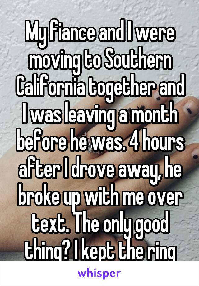 My fiance and I were moving to Southern California together and I was leaving a month before he was. 4 hours after I drove away, he broke up with me over text. The only good thing? I kept the ring