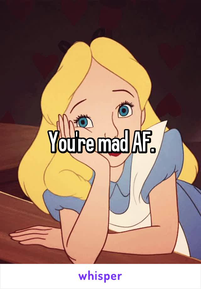 You're mad AF.