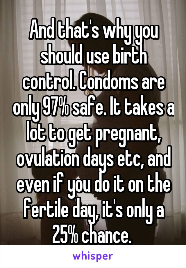 And that's why you should use birth control. Condoms are only 97% safe. It takes a lot to get pregnant, ovulation days etc, and even if you do it on the fertile day, it's only a 25% chance. 