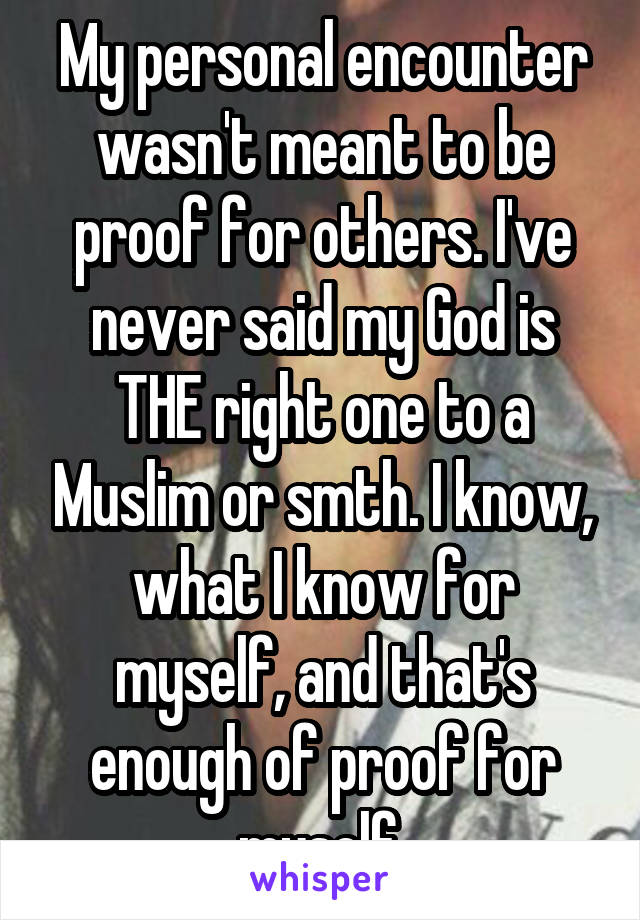 My personal encounter wasn't meant to be proof for others. I've never said my God is THE right one to a Muslim or smth. I know, what I know for myself, and that's enough of proof for myself.