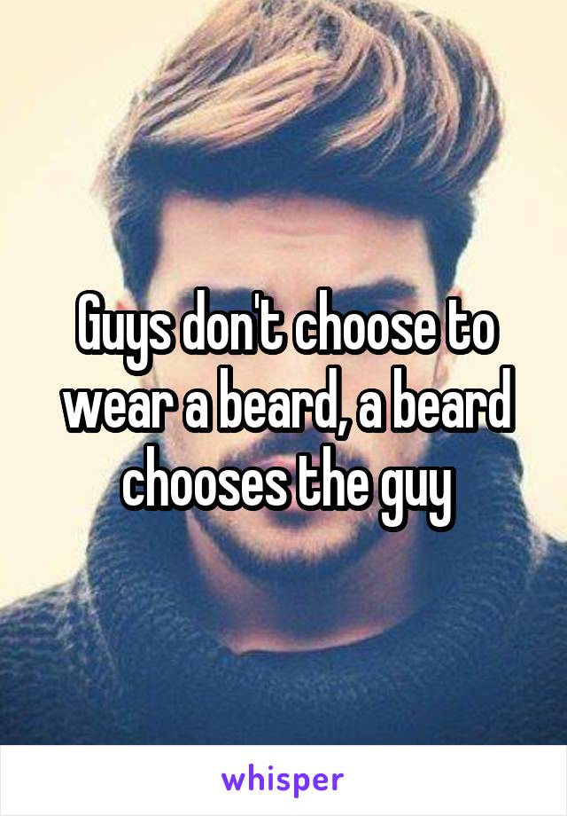 Guys don't choose to wear a beard, a beard chooses the guy