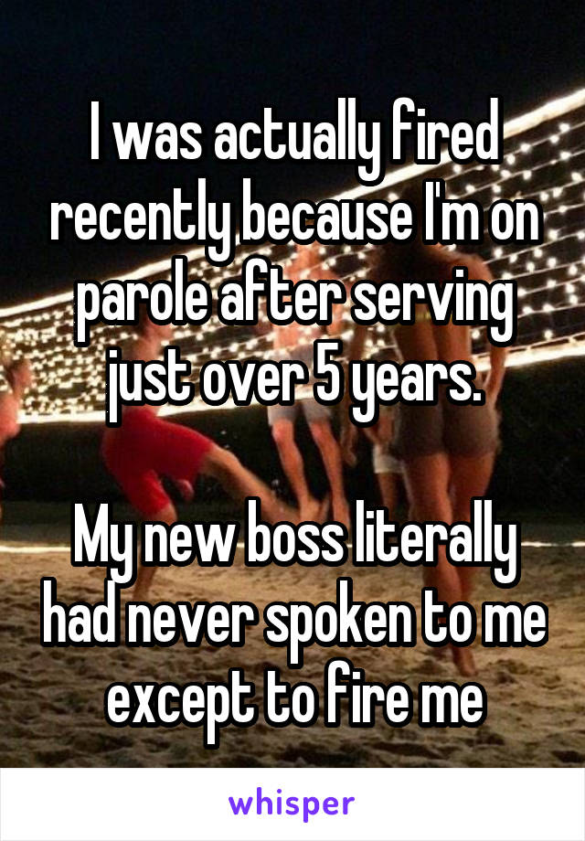 I was actually fired recently because I'm on parole after serving just over 5 years.

My new boss literally had never spoken to me except to fire me