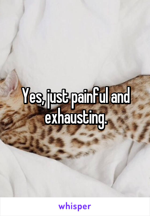 Yes, just painful and exhausting.