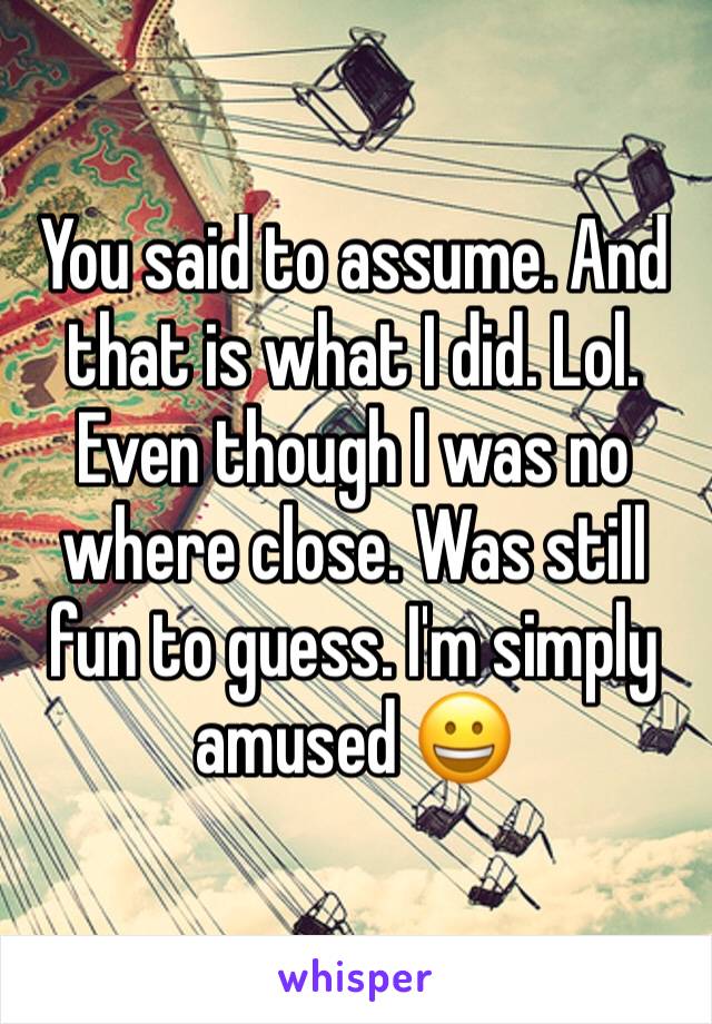 You said to assume. And that is what I did. Lol. Even though I was no where close. Was still fun to guess. I'm simply amused 😀