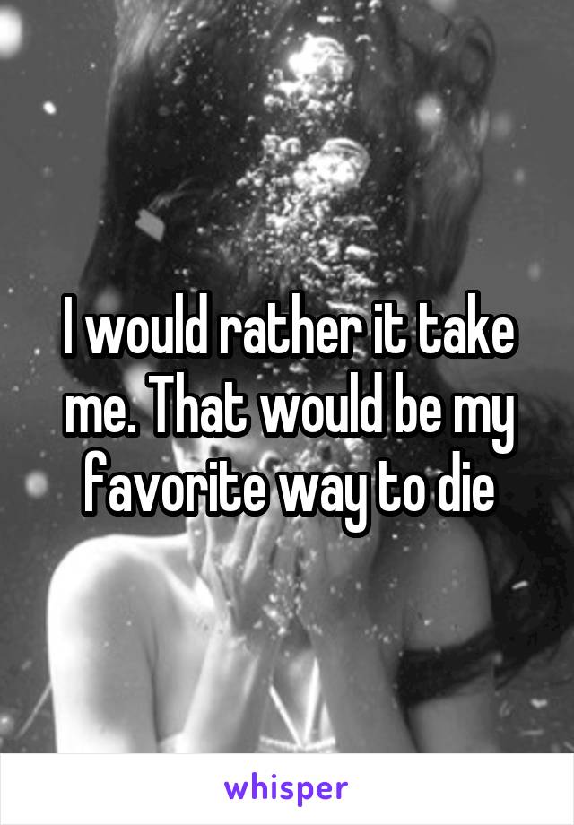 I would rather it take me. That would be my favorite way to die