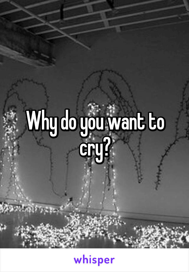 Why do you want to cry?