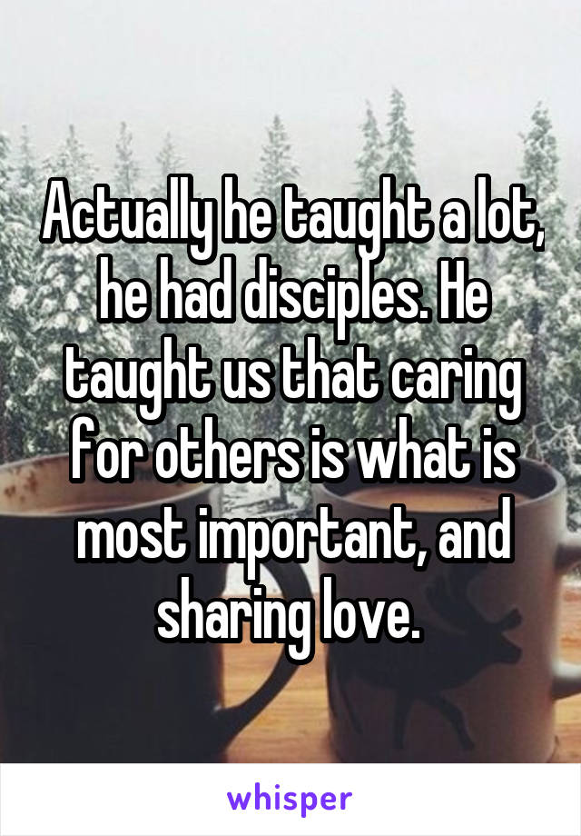 Actually he taught a lot, he had disciples. He taught us that caring for others is what is most important, and sharing love. 