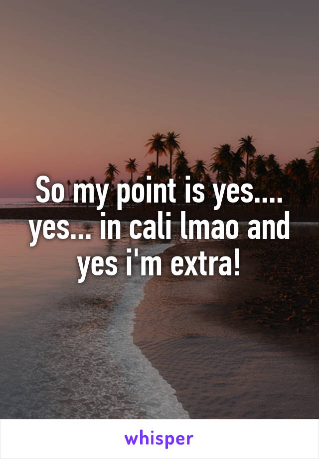 So my point is yes.... yes... in cali lmao and yes i'm extra!