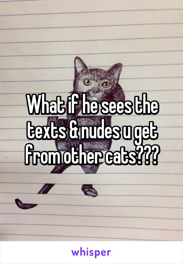 What if he sees the texts & nudes u get from other cats???