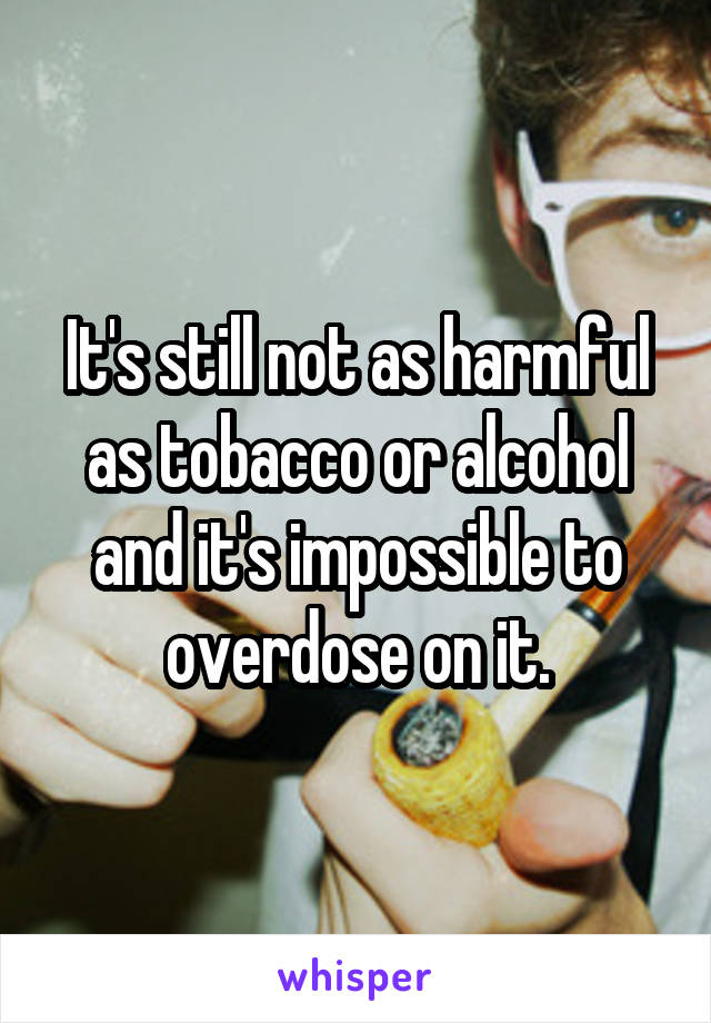 It's still not as harmful as tobacco or alcohol and it's impossible to overdose on it.
