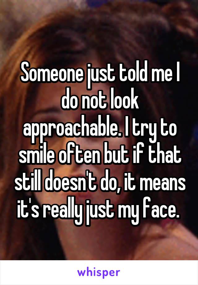 Someone just told me I do not look approachable. I try to smile often but if that still doesn't do, it means it's really just my face. 