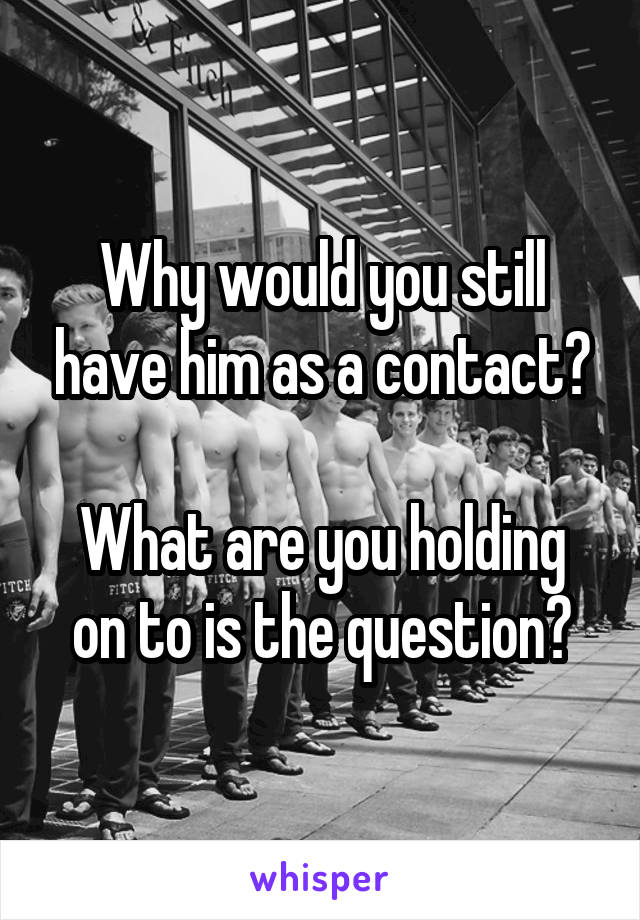 Why would you still have him as a contact?

What are you holding on to is the question?