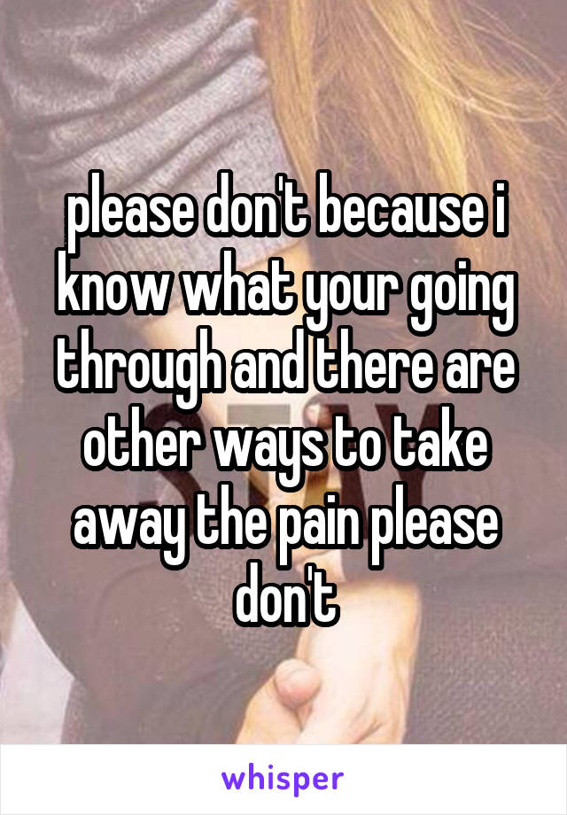 please don't because i know what your going through and there are other ways to take away the pain please don't