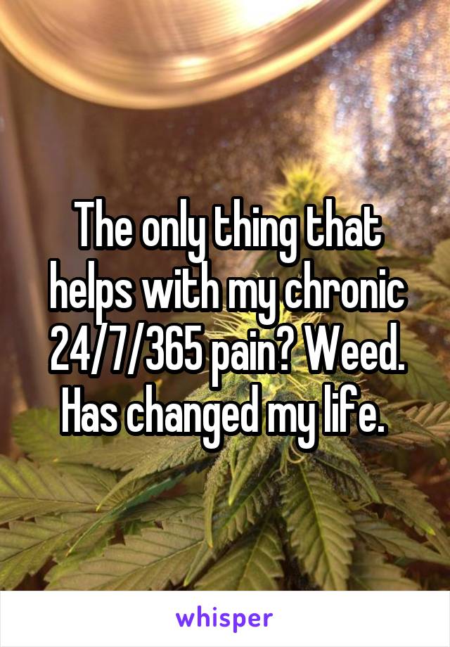 The only thing that helps with my chronic 24/7/365 pain? Weed. Has changed my life. 