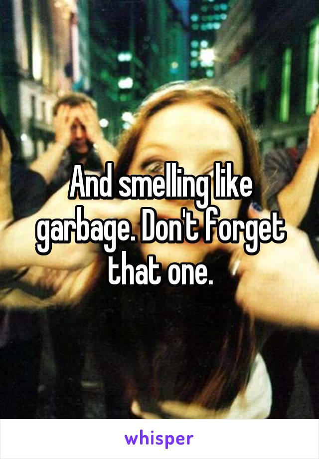 And smelling like garbage. Don't forget that one.