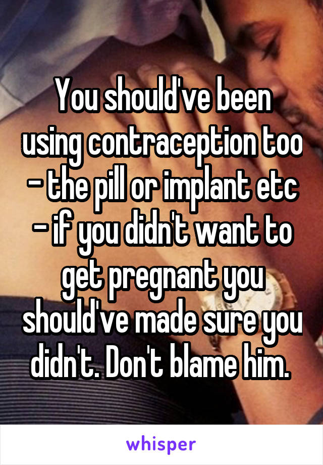 You should've been using contraception too - the pill or implant etc - if you didn't want to get pregnant you should've made sure you didn't. Don't blame him. 