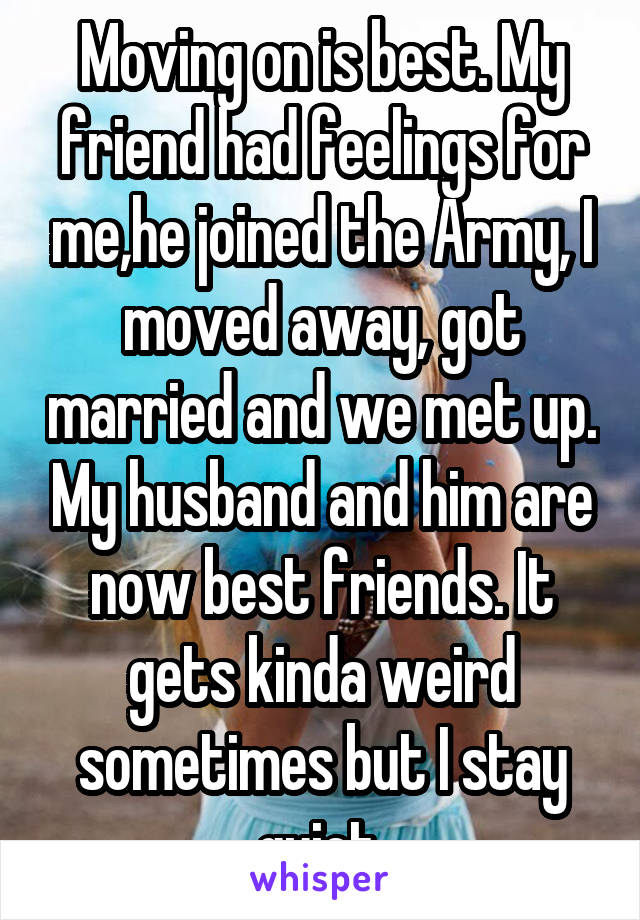 Moving on is best. My friend had feelings for me,he joined the Army, I moved away, got married and we met up. My husband and him are now best friends. It gets kinda weird sometimes but I stay quiet.