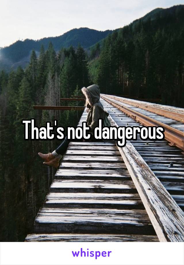 That's not dangerous