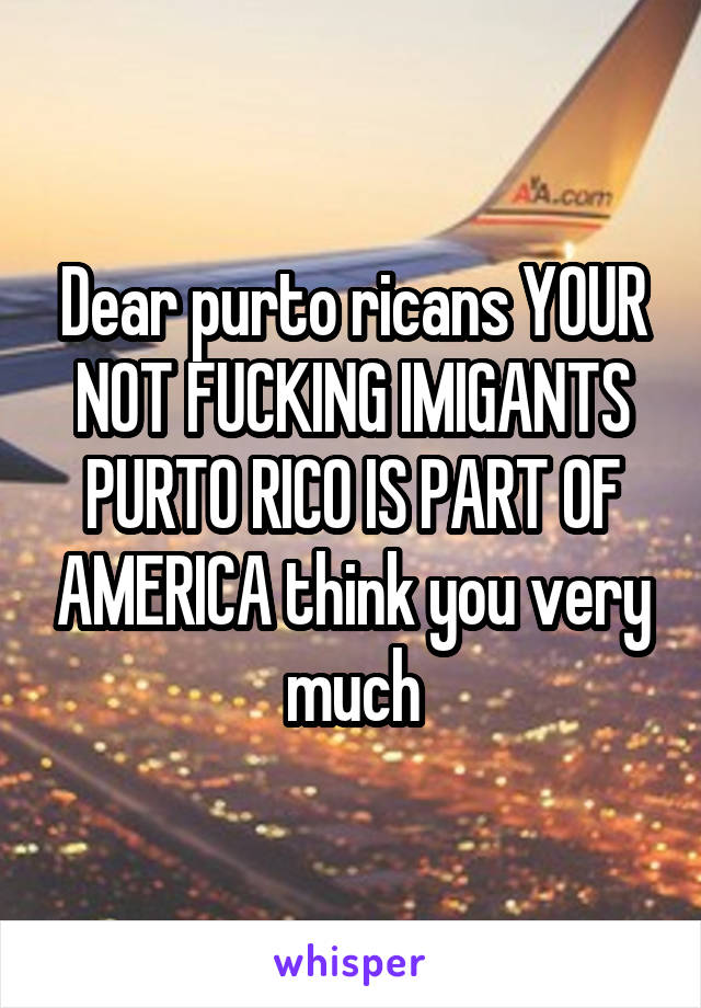 Dear purto ricans YOUR NOT FUCKING IMIGANTS PURTO RICO IS PART OF AMERICA think you very much