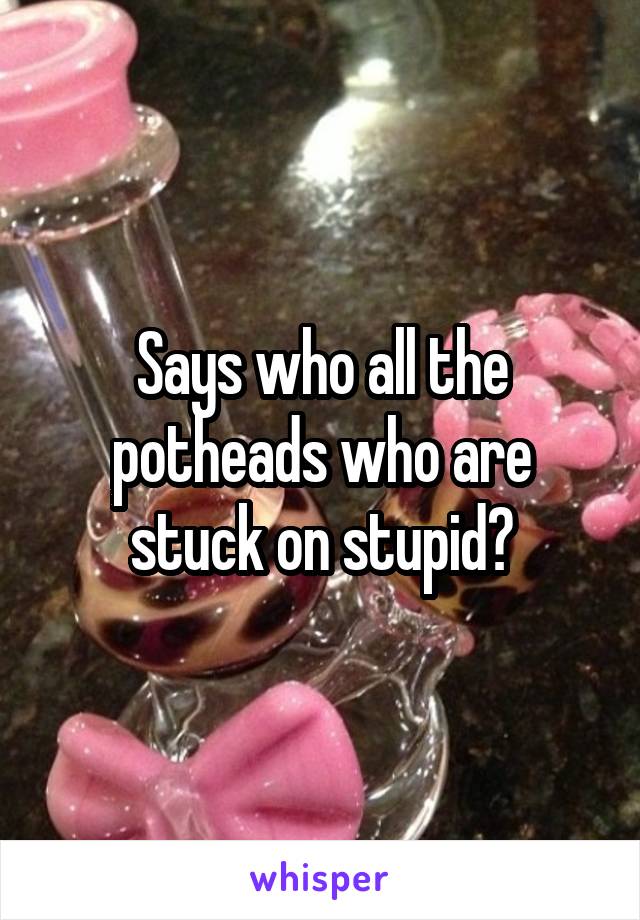 Says who all the potheads who are stuck on stupid?
