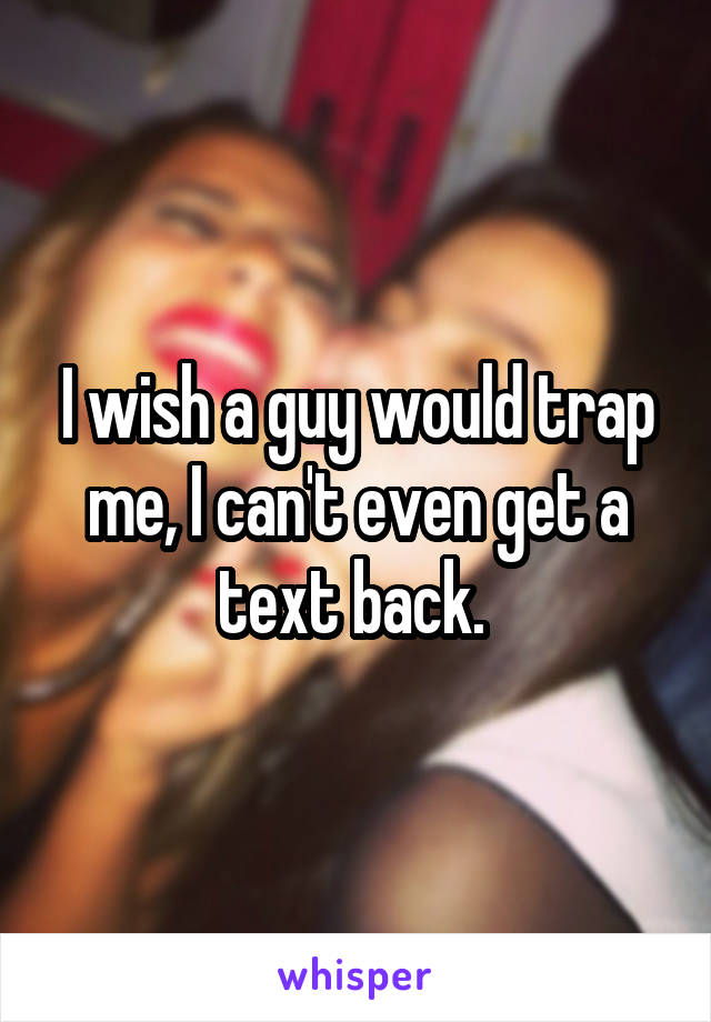 I wish a guy would trap me, I can't even get a text back. 