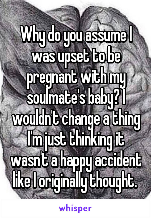 Why do you assume I was upset to be pregnant with my soulmate's baby? I wouldn't change a thing I'm just thinking it wasn't a happy accident like I originally thought. 