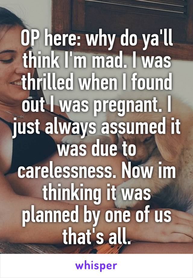 OP here: why do ya'll think I'm mad. I was thrilled when I found out I was pregnant. I just always assumed it was due to carelessness. Now im thinking it was planned by one of us that's all.