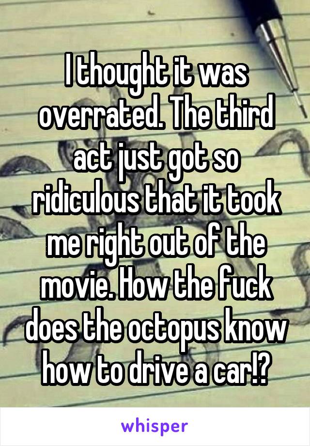 I thought it was overrated. The third act just got so ridiculous that it took me right out of the movie. How the fuck does the octopus know how to drive a car!?