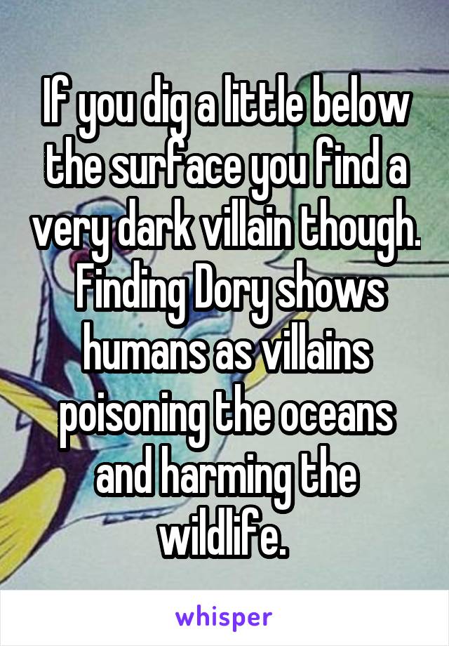 If you dig a little below the surface you find a very dark villain though.  Finding Dory shows humans as villains poisoning the oceans and harming the wildlife. 