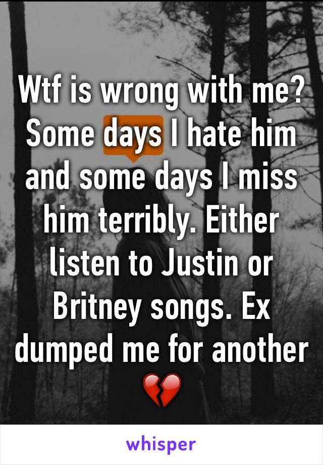 Wtf is wrong with me? Some days I hate him and some days I miss him terribly. Either listen to Justin or Britney songs. Ex dumped me for another 
💔
