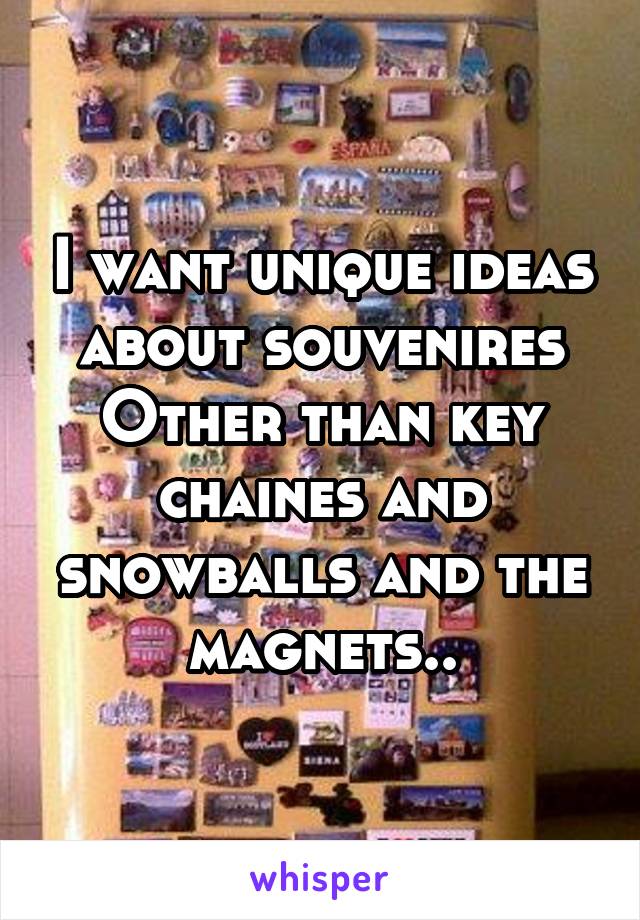 I want unique ideas about souvenires
Other than key chaines and snowballs and the magnets..